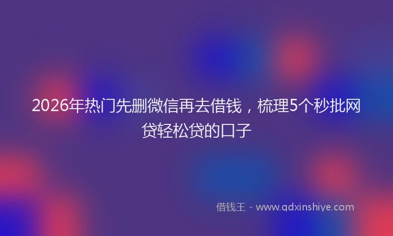2026年热门先删微信再去借钱，梳理5个秒批网贷轻松贷的口子