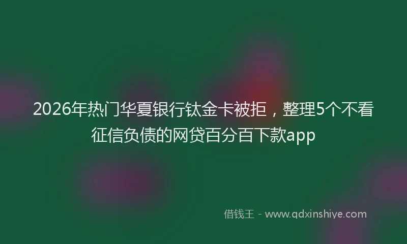 2026年热门华夏银行钛金卡被拒，整理5个不看征信负债的网贷百分百下款app
