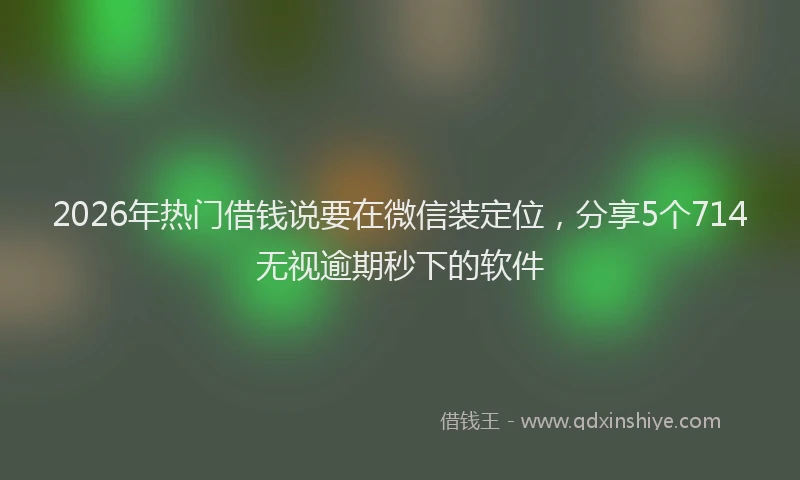 2026年热门借钱说要在微信装定位，分享5个714无视逾期秒下的软件