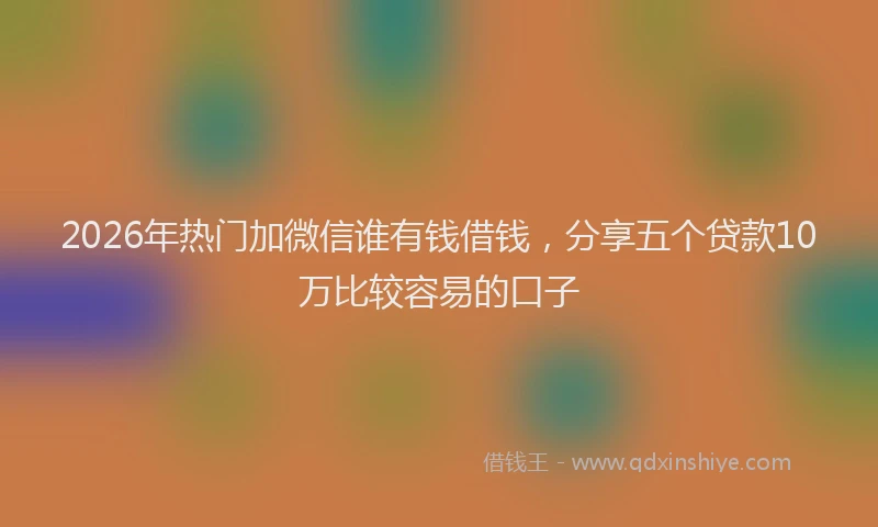 2026年热门加微信谁有钱借钱，分享五个贷款10万比较容易的口子