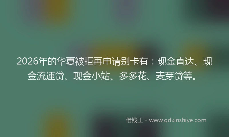 2026年的华夏被拒再申请别卡有：现金直达、现金流速贷、现金小站、多多花、麦芽贷等。