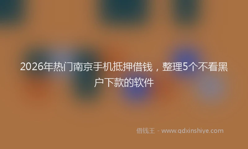 2026年热门南京手机抵押借钱，整理5个不看黑户下款的软件