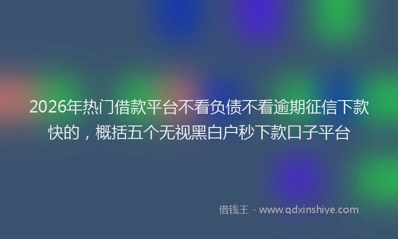 2026年热门借款平台不看负债不看逾期征信下款快的，概括五个无视黑白户秒下款口子平台