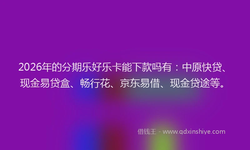 2026年的分期乐好乐卡能下款吗有：中原快贷、现金易贷盒、畅行花、京东易借、现金贷途等。