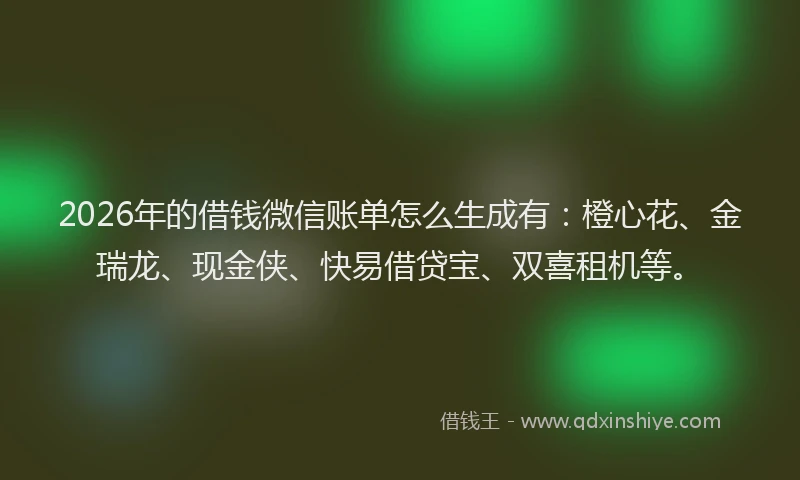 2026年的借钱微信账单怎么生成有：橙心花、金瑞龙、现金侠、快易借贷宝、双喜租机等。