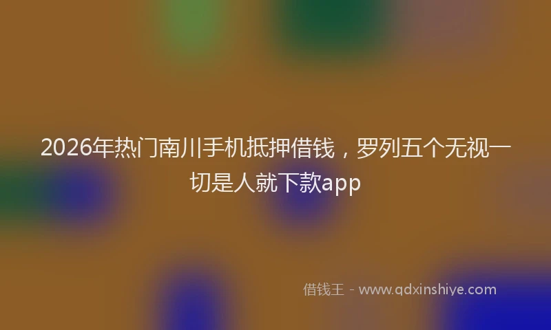 2026年热门南川手机抵押借钱，罗列五个无视一切是人就下款app