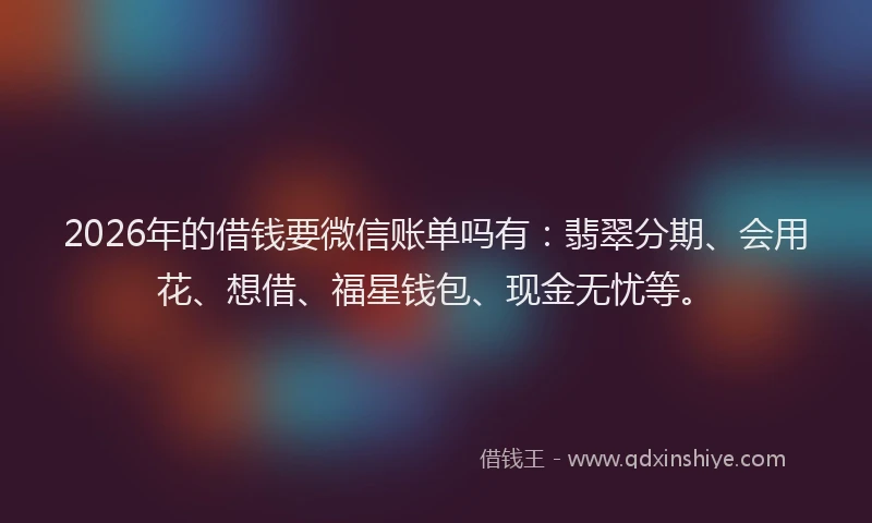 2026年的借钱要微信账单吗有：翡翠分期、会用花、想借、福星钱包、现金无忧等。