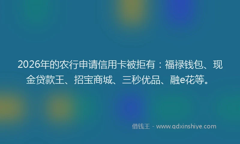 2026年的农行申请信用卡被拒有：福禄钱包、现金贷款王、招宝商城、三秒优品、融e花等。