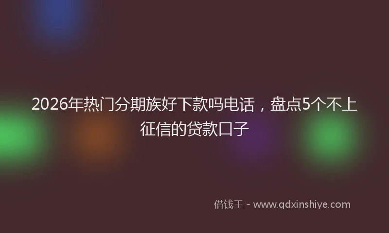 2026年热门分期族好下款吗电话，盘点5个不上征信的贷款口子