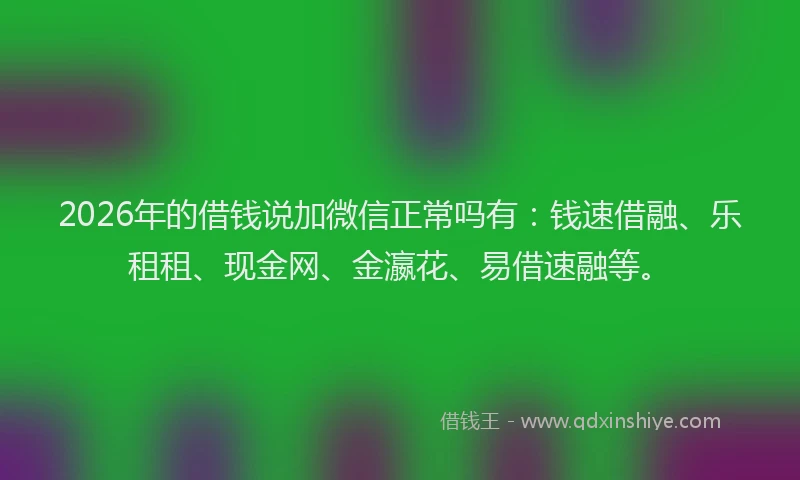 2026年的借钱说加微信正常吗有：钱速借融、乐租租、现金网、金瀛花、易借速融等。