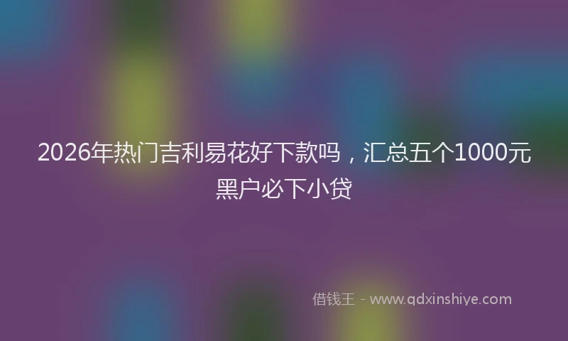 2026年热门吉利易花好下款吗，汇总五个1000元黑户必下小贷