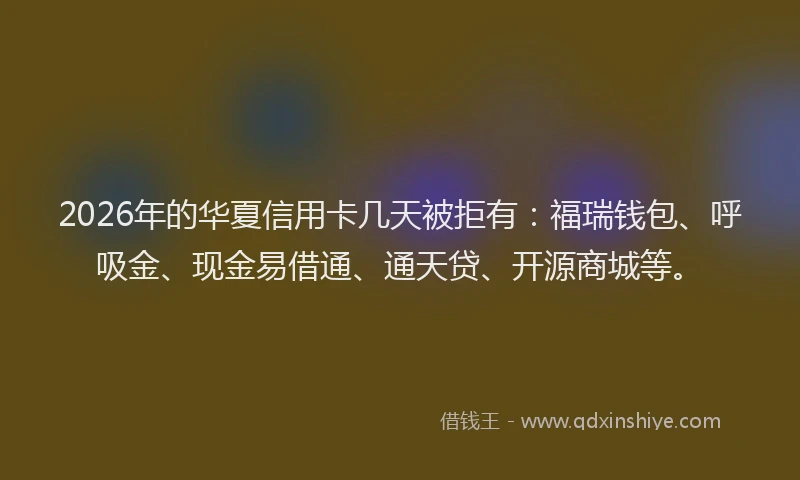 2026年的华夏信用卡几天被拒有：福瑞钱包、呼吸金、现金易借通、通天贷、开源商城等。