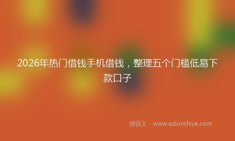 2026年热门借钱手机借钱，整理五个门槛低易下款口子