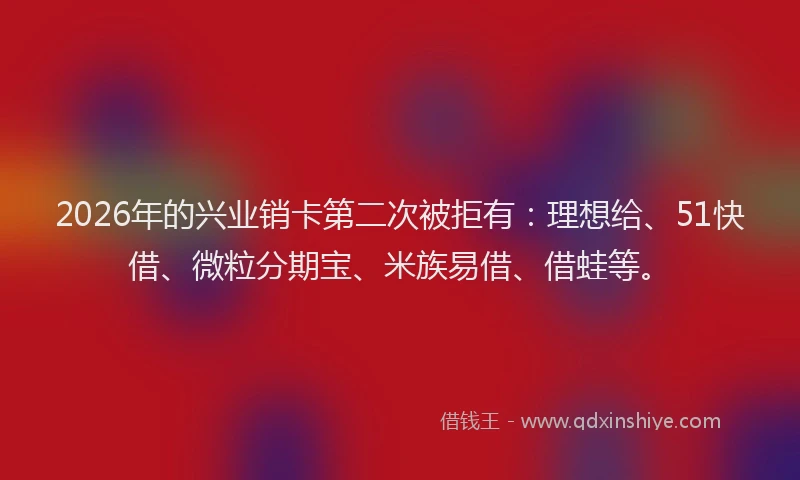 2026年的兴业销卡第二次被拒有：理想给、51快借、微粒分期宝、米族易借、借蛙等。