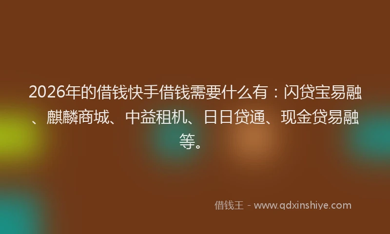 2026年的借钱快手借钱需要什么有：闪贷宝易融、麒麟商城、中益租机、日日贷通、现金贷易融等。
