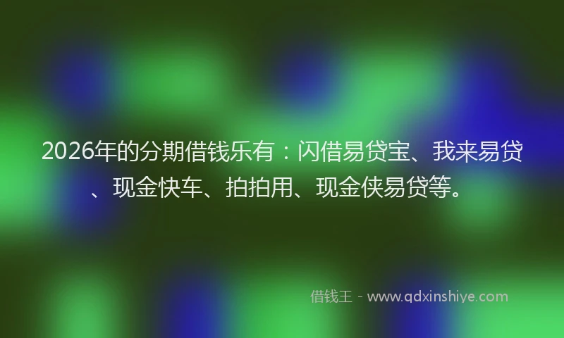 2026年的分期借钱乐有：闪借易贷宝、我来易贷、现金快车、拍拍用、现金侠易贷等。