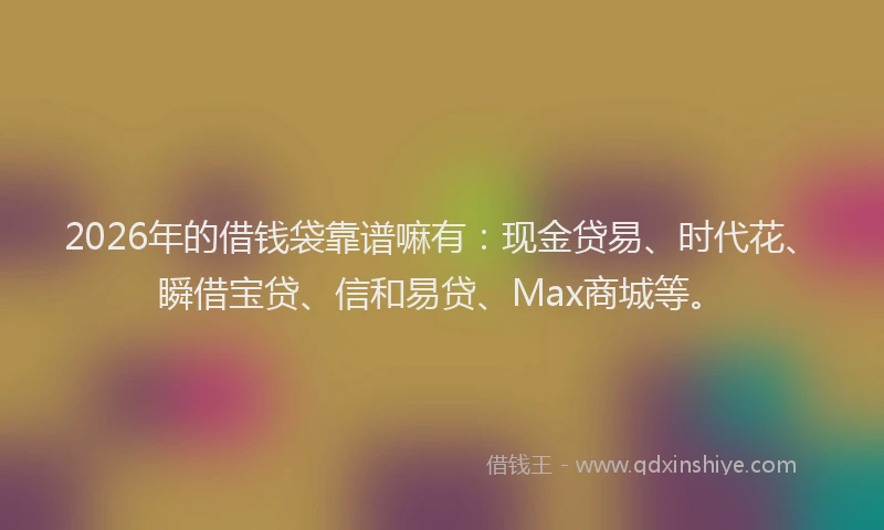 2026年的借钱袋靠谱嘛有：现金贷易、时代花、瞬借宝贷、信和易贷、Max商城等。