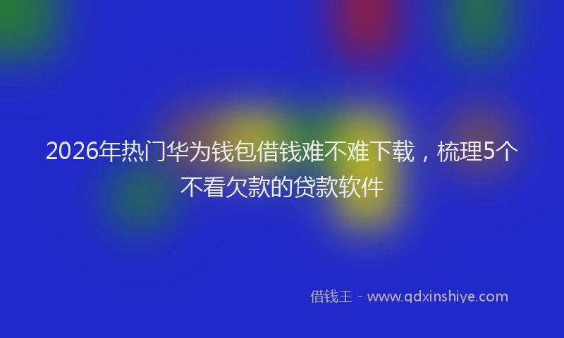 2026年热门华为钱包借钱难不难下载，梳理5个不看欠款的贷款软件