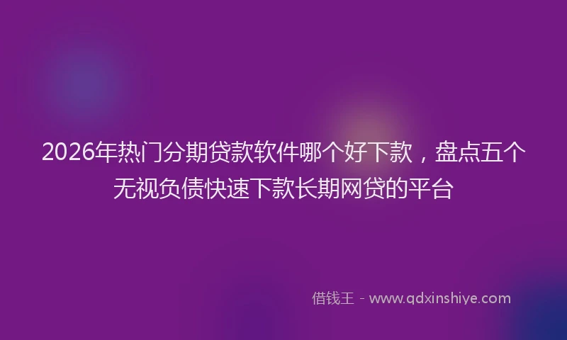 2026年热门分期贷款软件哪个好下款，盘点五个无视负债快速下款长期网贷的平台