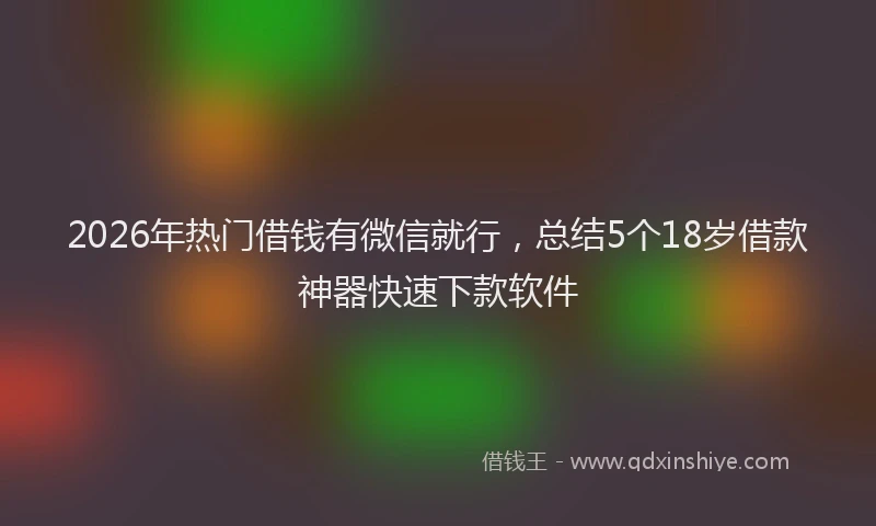 2026年热门借钱有微信就行，总结5个18岁借款神器快速下款软件