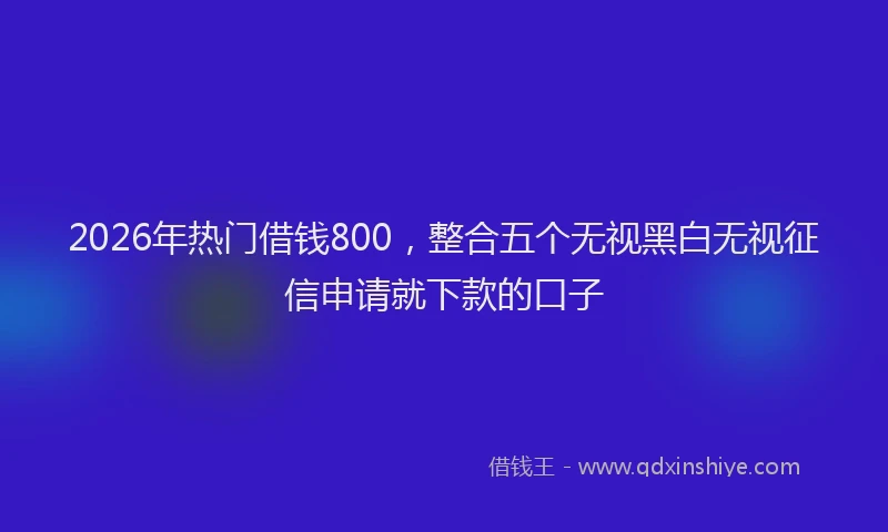 2026年热门借钱800，整合五个无视黑白无视征信申请就下款的口子