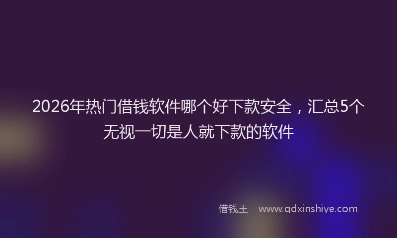 2026年热门借钱软件哪个好下款安全，汇总5个无视一切是人就下款的软件