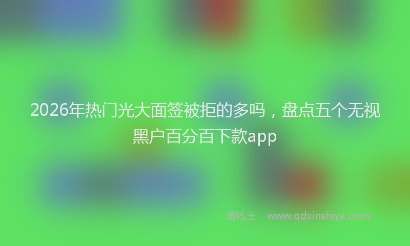2026年热门光大面签被拒的多吗，盘点五个无视黑户百分百下款app