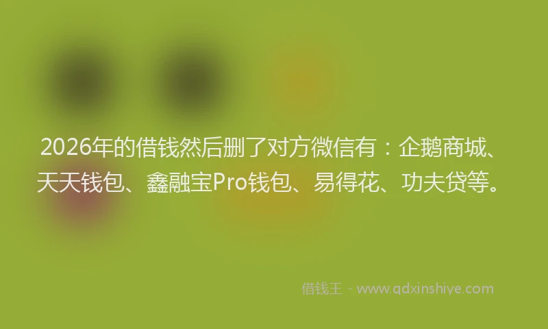 2026年的借钱然后删了对方微信有：企鹅商城、天天钱包、鑫融宝Pro钱包、易得花、功夫贷等。