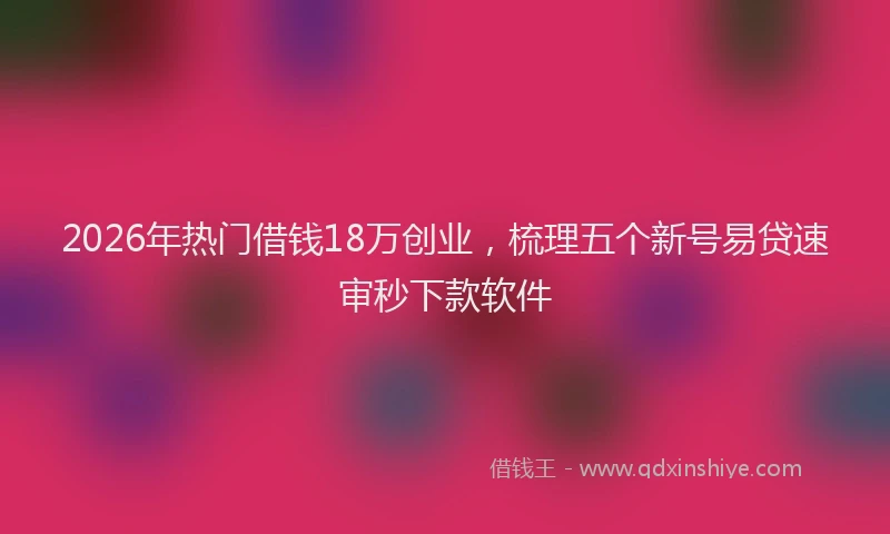 2026年热门借钱18万创业，梳理五个新号易贷速审秒下款软件