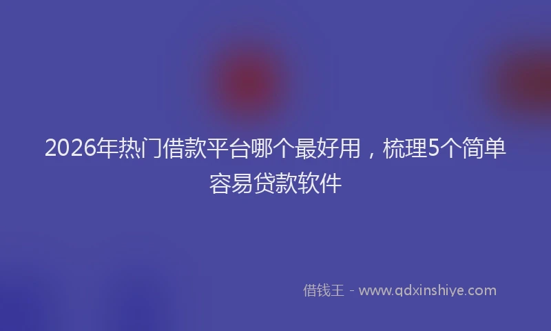 2026年热门借款平台哪个最好用，梳理5个简单容易贷款软件