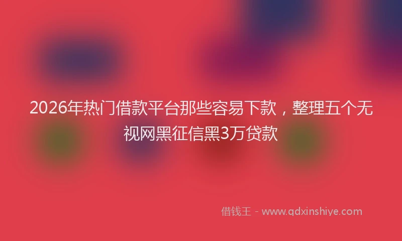 2026年热门借款平台那些容易下款，整理五个无视网黑征信黑3万贷款