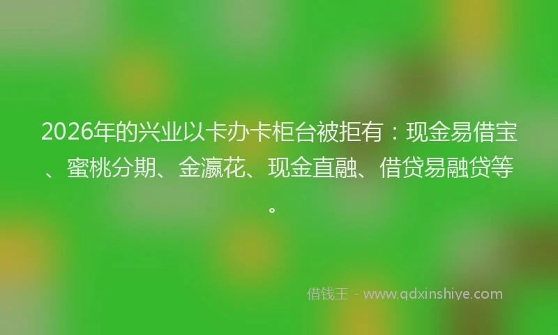 2026年的兴业以卡办卡柜台被拒有：现金易借宝、蜜桃分期、金瀛花、现金直融、借贷易融贷等。