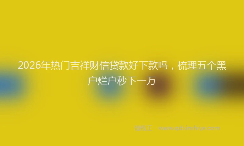 2026年热门吉祥财信贷款好下款吗，梳理五个黑户烂户秒下一万