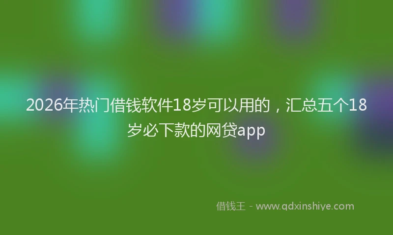 2026年热门借钱软件18岁可以用的，汇总五个18岁必下款的网贷app