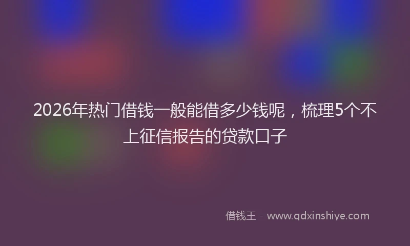 2026年热门借钱一般能借多少钱呢，梳理5个不上征信报告的贷款口子