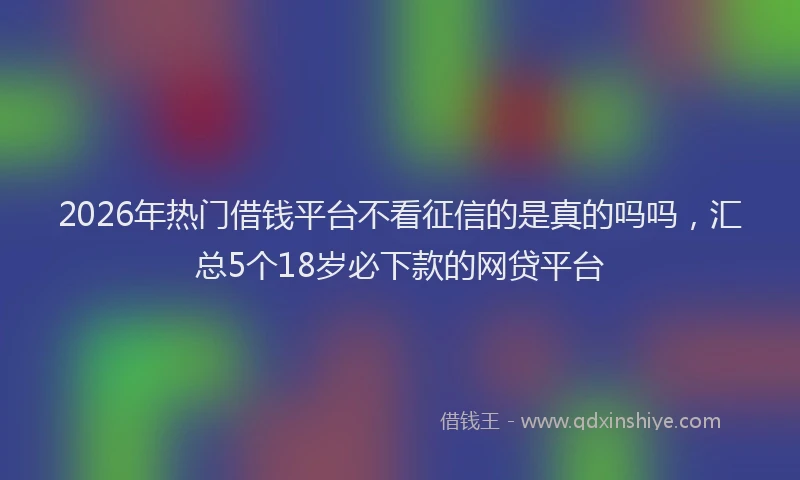 2026年热门借钱平台不看征信的是真的吗吗，汇总5个18岁必下款的网贷平台