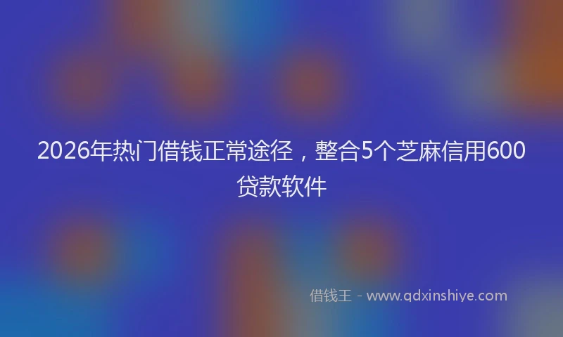 2026年热门借钱正常途径，整合5个芝麻信用600贷款软件