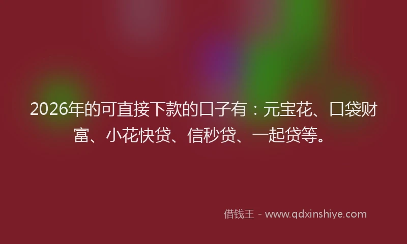 2026年的可直接下款的口子有：元宝花、口袋财富、小花快贷、信秒贷、一起贷等。