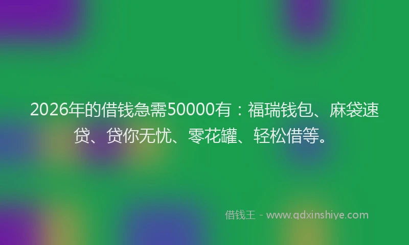 2026年的借钱急需50000有：福瑞钱包、麻袋速贷、贷你无忧、零花罐、轻松借等。