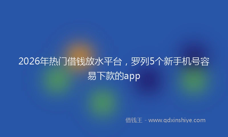 2026年热门借钱放水平台，罗列5个新手机号容易下款的app