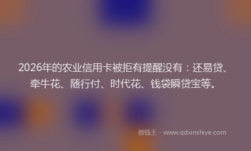 2026年的农业信用卡被拒有提醒没有：还易贷、牵牛花、随行付、时代花、钱袋瞬贷宝等。