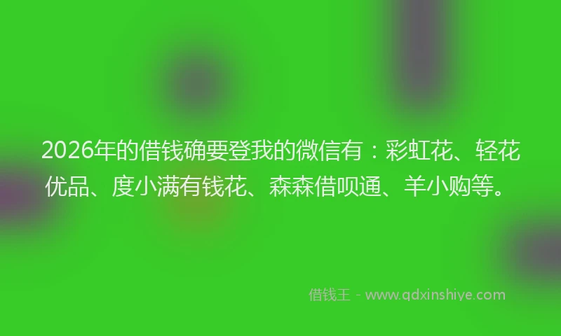 2026年的借钱确要登我的微信有：彩虹花、轻花优品、度小满有钱花、森森借呗通、羊小购等。