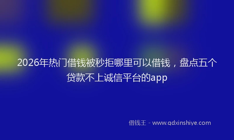 2026年热门借钱被秒拒哪里可以借钱，盘点五个贷款不上诚信平台的app