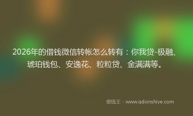 2026年的借钱微信转帐怎么转有：你我贷-极融、琥珀钱包、安逸花、粒粒贷、金满满等。