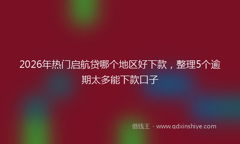 2026年热门启航贷哪个地区好下款，整理5个逾期太多能下款口子