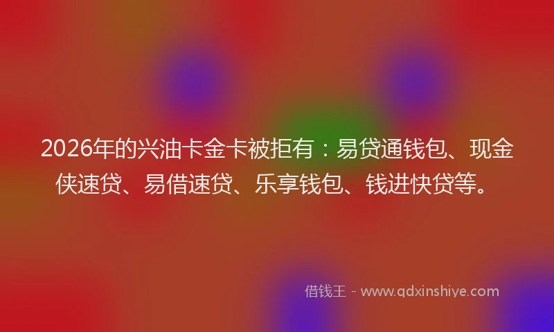 2026年的兴油卡金卡被拒有：易贷通钱包、现金侠速贷、易借速贷、乐享钱包、钱进快贷等。