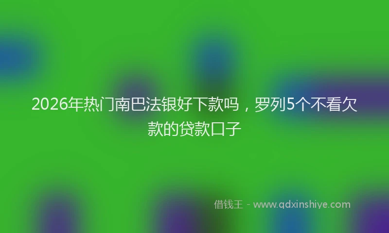 2026年热门南巴法银好下款吗，罗列5个不看欠款的贷款口子