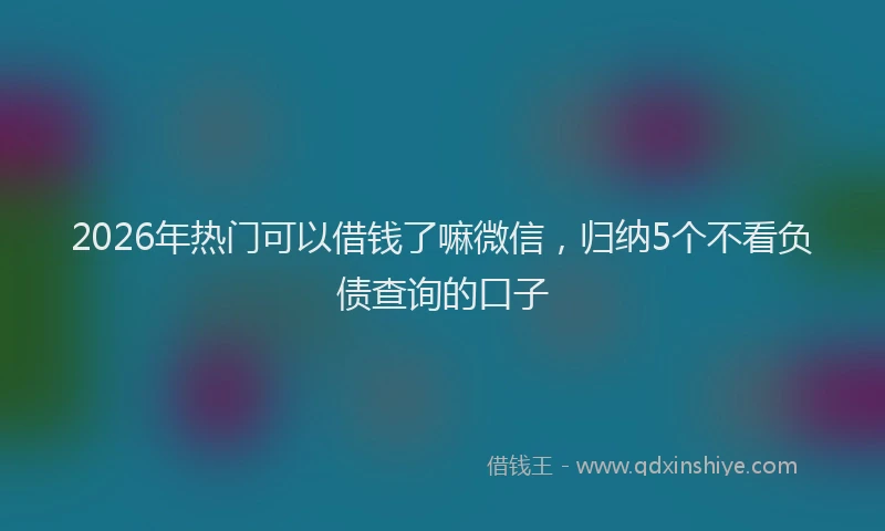 2026年热门可以借钱了嘛微信，归纳5个不看负债查询的口子