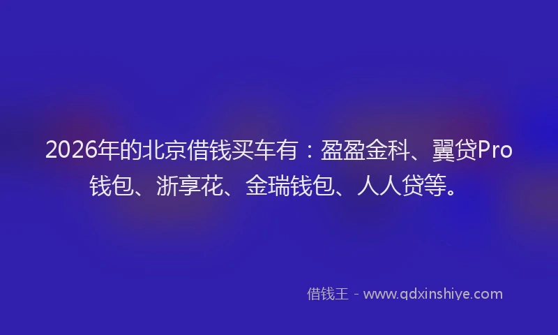 2026年的北京借钱买车有：盈盈金科、翼贷Pro钱包、浙享花、金瑞钱包、人人贷等。