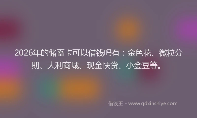 2026年的储蓄卡可以借钱吗有：金色花、微粒分期、大利商城、现金快贷、小金豆等。